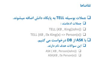 ‫تقاضاها‬
‫بوسیله‬ ‫جمالت‬TELL‫میشوند‬ ‫اضافه‬ ‫دانش‬ ‫پایگاه‬ ‫به‬.
‫ادعامند‬ ‫جمالت‬:
TELL (KB , King(John))
TELL (KB , x King(x) => Person(x))
‫با‬ASK‫از‬DB‫کنیم‬ ‫می‬ ‫درخواست‬.
‫دارند‬ ‫نام‬ ‫هدف‬ ‫سواالت‬ ‫این‬.
ASK ( KB , Person(John))
ASK(KB , x Person(x))
 