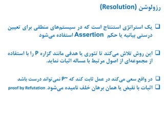 ‫رزولوشن‬(Resolution)
‫یک‬‫استراتژی‬‫استنتاج‬‫است‬‫که‬‫در‬‫های‬‫سیستم‬‫منطقی‬‫برای‬‫ت‬‫عیین‬
‫درستی‬‫بیانیه‬‫یا‬‫حکم‬Assertion‫استفاده‬‫شود‬‫می‬
‫این‬‫روش‬‫تالش‬‫کند‬‫می‬‫تا‬‫تئوری‬‫یا‬‫هدفی‬‫مانند‬‫گزاره‬P‫را‬‫با‬‫استفاده‬
‫از‬‫ای‬‫مجموعه‬‫از‬‫اصول‬‫مرتبط‬‫با‬‫مساله‬‫اثبات‬‫نماید‬.
‫در‬‫واقع‬‫سعی‬‫کند‬‫می‬‫در‬‫عمل‬‫ثابت‬‫کند‬‫که‬P~‫تواند‬‫نمی‬‫درست‬‫باشد‬
‫اثبات‬‫با‬‫نقیض‬‫یا‬‫همان‬‫برهان‬‫خلف‬‫نامیده‬‫شود‬‫می‬.proof by Refutation
 