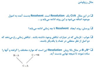 ‫رزولوشن‬ ‫مثال‬
‫مثال‬ ‫این‬ ‫در‬C∨A‫یک‬Resolution‫است‬.Resolvent‫بدست‬‫اصول‬ ‫به‬ ‫آمده‬
‫و‬ ‫یابد‬‫می‬ ‫ادامه‬ ‫روند‬ ‫این‬ ‫و‬ ‫شود‬‫می‬ ‫اضافه‬ ‫موجود‬...
‫پرسش‬:‫ایجاد‬ ‫روند‬Resolvent‫تا‬‫یابد؟‬‫می‬ ‫ادامه‬ ‫زمانی‬ ‫چه‬
‫جواب‬:‫باشد‬ ‫داشته‬ ‫وجود‬ ‫تناقض‬ ‫عبارات‬ ‫در‬ ‫که‬ ‫تازمانی‬.‫دهد‬‫می‬ ‫رخ‬ ‫زمانی‬ ‫تناقض‬‫که‬
‫باشند‬ ‫یکدیگر‬ ‫با‬ ‫تضاد‬ ‫در‬ ‫منطقی‬ ‫نظر‬ ‫از‬ ‫اصل‬ ‫دو‬.
B~‫و‬B‫در‬‫مثال‬‫باال‬‫روش‬Resolution‫را‬ ‫آنها‬ ‫و‬ ‫گرفته‬ ‫را‬ ‫مختلف‬ ‫موارد‬ ‫که‬ ‫است‬ ‫این‬
‫آید‬ ‫بدست‬ ‫نهایی‬ ‫نتیجه‬ ‫تا‬ ‫نموده‬ ‫ساده‬.
 