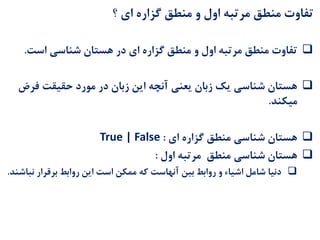 ‫؟‬ ‫ای‬ ‫گزاره‬ ‫منطق‬ ‫و‬ ‫اول‬ ‫مرتبه‬ ‫منطق‬ ‫تفاوت‬
‫گزاره‬ ‫منطق‬ ‫و‬ ‫اول‬ ‫مرتبه‬ ‫منطق‬ ‫تفاوت‬‫است‬ ‫شناسی‬ ‫هستان‬ ‫در‬ ‫ای‬.
‫فر‬ ‫حقیقت‬ ‫مورد‬ ‫در‬ ‫زبان‬ ‫این‬ ‫آنچه‬ ‫یعنی‬ ‫زبان‬ ‫یک‬ ‫شناسی‬ ‫هستان‬‫ض‬
‫میکند‬.
‫ای‬ ‫گزاره‬ ‫منطق‬ ‫شناسی‬ ‫هستان‬:True | False
‫شناسی‬ ‫هستان‬‫منطق‬‫اول‬ ‫مرتبه‬:
‫ن‬ ‫برقرار‬ ‫روابط‬ ‫این‬ ‫است‬ ‫ممکن‬ ‫که‬ ‫آنهاست‬ ‫بین‬ ‫روابط‬ ‫و‬ ‫اشیاء‬ ‫شامل‬ ‫دنیا‬‫باشند‬.
 