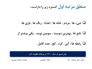 ‫اول‬ ‫مرتبه‬ ‫منطق‬‫داراست‬ ‫را‬ ‫زیر‬ ‫گستره‬:
‫ها‬ ‫شیء‬:‫مردم‬.‫ها‬ ‫خانه‬.‫اعداد‬.‫ها‬ ‫رنگ‬.‫ها‬ ‫بازی‬
‫ها‬ ‫تابع‬:‫دوست‬ ‫بهترین‬.‫نوبت‬ ‫سومین‬.‫از‬ ‫بیشتر‬ ‫یکی‬
‫ها‬ ‫رابطه‬:‫آبی‬.‫گرد‬.‫کج‬.‫کامل‬ ‫عدد‬.
‫اشیاء‬:‫جان‬.‫بریتانیا‬.1200‫رابطه‬:‫خاصیت‬ ‫حکمرانی‬:‫پادشاه‬.‫شروریت‬
‫سال‬ ‫در‬ ‫شرور‬ ‫جان‬1200‫کرد‬ ‫حکومت‬ ‫بریتانیا‬ ‫بر‬
 
