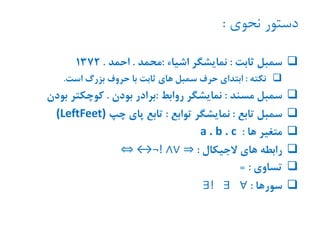 ‫نحوی‬ ‫دستور‬:
‫ثابت‬ ‫سمبل‬:‫اشیاء‬ ‫نمایشگر‬:‫محمد‬.‫احمد‬.1372
‫نکته‬:‫است‬ ‫بزرگ‬ ‫حروف‬ ‫با‬ ‫ثابت‬ ‫های‬ ‫سمبل‬ ‫حرف‬ ‫ابتدای‬.
‫مسند‬ ‫سمبل‬:‫روابط‬ ‫نمایشگر‬:‫بودن‬ ‫برادر‬.‫بود‬ ‫کوچکتر‬‫ن‬
‫تابع‬ ‫سمبل‬:‫توابع‬ ‫نمایشگر‬:‫چپ‬ ‫پای‬ ‫تابع‬(LeftFeet)
‫ها‬ ‫متغیر‬:a . b . c
‫الجیکال‬ ‫های‬ ‫رابطه‬:⇒⇔ ↔¬! ∧∨
‫تساوی‬= :
‫سورها‬:∀∃∃!
 