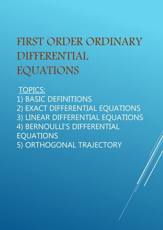 FIRST ORDER ORDINARY
DIFFERENTIAL
EQUATIONS
TOPICS:
1) BASIC DEFINITIONS
2) EXACT DIFFERENTIAL EQUATIONS
3) LINEAR DIFFERENTIAL EQUATIONS
4) BERNOULLI’S DIFFERENTIAL
EQUATIONS
5) ORTHOGONAL TRAJECTORY
 