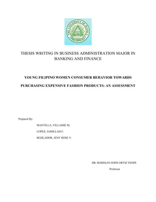 THESIS WRITING IN BUSINESS ADMINISTRATION MAJOR IN BANKING AND FINANCE<br />YOUNG FILIPINO WOMEN CONSUMER BEHAVIOR TOWARDS PURCHASING EXPENSIVE FASHION PRODUCTS: AN ASSESSMENT<br />Prepared By:<br />MANTILLA, VILLAMIE M.<br />LOPEZ, JAMILLAH C.<br />BOJILADOR, JENY ROSE V.<br />DR. RODOLFO JOHN ORTIZ TEOPE<br />            Professor<br />