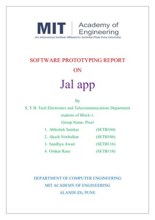 SOFTWARE PROTOTYPING REPORT
ON
Jal app
By
S. Y B. Tech Electronics and Telecommunications Department
students of Block-1.
Group Name: Pixel
1. Abhishek Sainkar (SETB104)
2. Akash Nimbalkar (SETB106)
3. Sandhya Awari (SETB116)
4. Omkar Rane (SETB118)
DEPARTMENT OF COMPUTER ENGINEERING
MIT ACADEMY OF ENGINEERING
ALANDI (D), PUNE
 