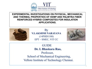 EXPERIMENTAL INVESTIGATIONS ON PHYSICAL, MECHANICAL
AND THERMAL PROPERTIES OF HEMP AND PALMYRA FIBER
REINFORCED HYBRID COMPOSITES FOR INSULATION
APPLICATIONS.
By
V.LAKSHMI NARAYANA
(14PHD1180)
EPT – SMEC, VIT CC
1
GUIDE
Dr. L Bhaskara Rao,
Professor,
School of Mechanical Engineering,
Vellore Institute of Technology Chennai.
 