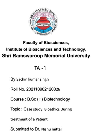 Faculty of Biosciences,
Institute of Biosciences and Technology,
Shri Ramswaroop Memorial University
TA -1
By Sachin kumar singh
Roll No. 202110902120026
Course : B.Sc (H) Biotechnology
Topic : Case study: Bioethics During
treatment of a Patient
Submitted to Dr. Nishu mittal
 
