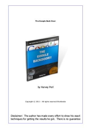 The Google Back Door
by Harvey Perl
Copyright © 2011 – All rights reserved Worldwide
Disclaimer: The author has made every effort to show his exact
techniques for getting the results he got. There is no guarantee
 