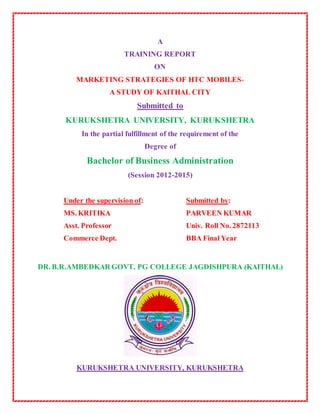 A
TRAINING REPORT
ON
MARKETING STRATEGIES OF HTC MOBILES-
A STUDY OF KAITHAL CITY
Submitted to
KURUKSHETRA UNIVERSITY, KURUKSHETRA
In the partial fulfillment of the requirement of the
Degree of
Bachelor of Business Administration
(Session 2012-2015)
Under the supervision of: Submitted by:
MS. KRITIKA PARVEEN KUMAR
Asst. Professor Univ. Roll No. 2872113
Commerce Dept. BBA Final Year
DR. B.R.AMBEDKAR GOVT. PG COLLEGE JAGDISHPURA (KAITHAL)
KURUKSHETRA UNIVERSITY, KURUKSHETRA
 