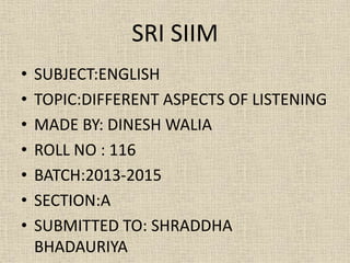 SRI SIIM
•
•
•
•
•
•
•

SUBJECT:ENGLISH
TOPIC:DIFFERENT ASPECTS OF LISTENING
MADE BY: DINESH WALIA
ROLL NO : 116
BATCH:2013-2015
SECTION:A
SUBMITTED TO: SHRADDHA
BHADAURIYA

 
