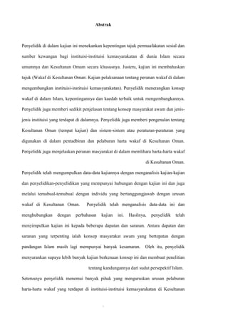 Abstrak



Penyelidik di dalam kajian ini menekankan kepentingan tajuk permuafakatan sosial dan

sumber kewangan bagi instituisi-instituisi kemasyarakatan di dunia Islam secara

umumnya dan Kesultanan Omam secara khususnya. Justeru, kajian ini membahaskan

tajuk (Wakaf di Kesultanan Oman: Kajian pelaksanaan tentang peranan wakaf di dalam

mengembangkan instituisi-instituisi kemasyarakatan). Penyelidik menerangkan konsep

wakaf di dalam Islam, kepentingannya dan kaedah terbaik untuk mengembangkannya.

Penyelidik juga memberi sedikit penjelasan tentang konsep masyarakat awam dan jenis-

jenis instituisi yang terdapat di dalamnya. Penyelidik juga memberi pengenalan tentang

Kesultanan Oman (tempat kajian) dan sistem-sistem atau peraturan-peraturan yang

digunakan di dalam pentadbiran dan pelaburan harta wakaf di Kesultanan Oman.

Penyelidik juga menjelaskan peranan masyarakat di dalam memlihara harta-harta wakaf

                                                                  di Kesultanan Oman.

Penyelidik telah mengumpulkan data-data kajiannya dengan menganalisis kajian-kajian

dan penyelidikan-penyelidikan yang mempunyai hubungan dengan kajian ini dan juga

melalui temubual-temubual dengan individu yang bertanggungjawab dengan urusan

wakaf di Kesultanan Oman.         Penyelidik telah menganalisis data-data ini dan

menghubungkan     dengan    perbahasan    kajian   ini.   Hasilnya,   penyelidik   telah

menyimpulkan kajian ini kepada beberapa dapatan dan saranan. Antara dapatan dan

saranan yang terpenting ialah konsep masyarakat awam yang bertepatan dengan

pandangan Islam masih lagi mempunyai banyak kesamaran.            Oleh itu, penyelidik

menyarankan supaya lebih banyak kajian berkenaan konsep ini dan membuat penelitian

                                   tentang kandungannya dari sudut persepektif Islam.

Seterusnya penyelidik menemui banyak pihak yang menguruskan urusan pelaburan

harta-harta wakaf yang terdapat di instituisi-instituisi kemasyarakatan di Kesultanan


                                          ‫‌أ‬
 