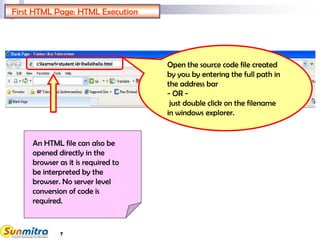 7
Open the source code file created
by you by entering the full path in
the address bar
- OR -
just double click on the filename
in windows explorer.
An HTML file can also be
opened directly in the
browser as it is required to
be interpreted by the
browser. No server level
conversion of code is
required.
First HTML Page: HTML Execution
 