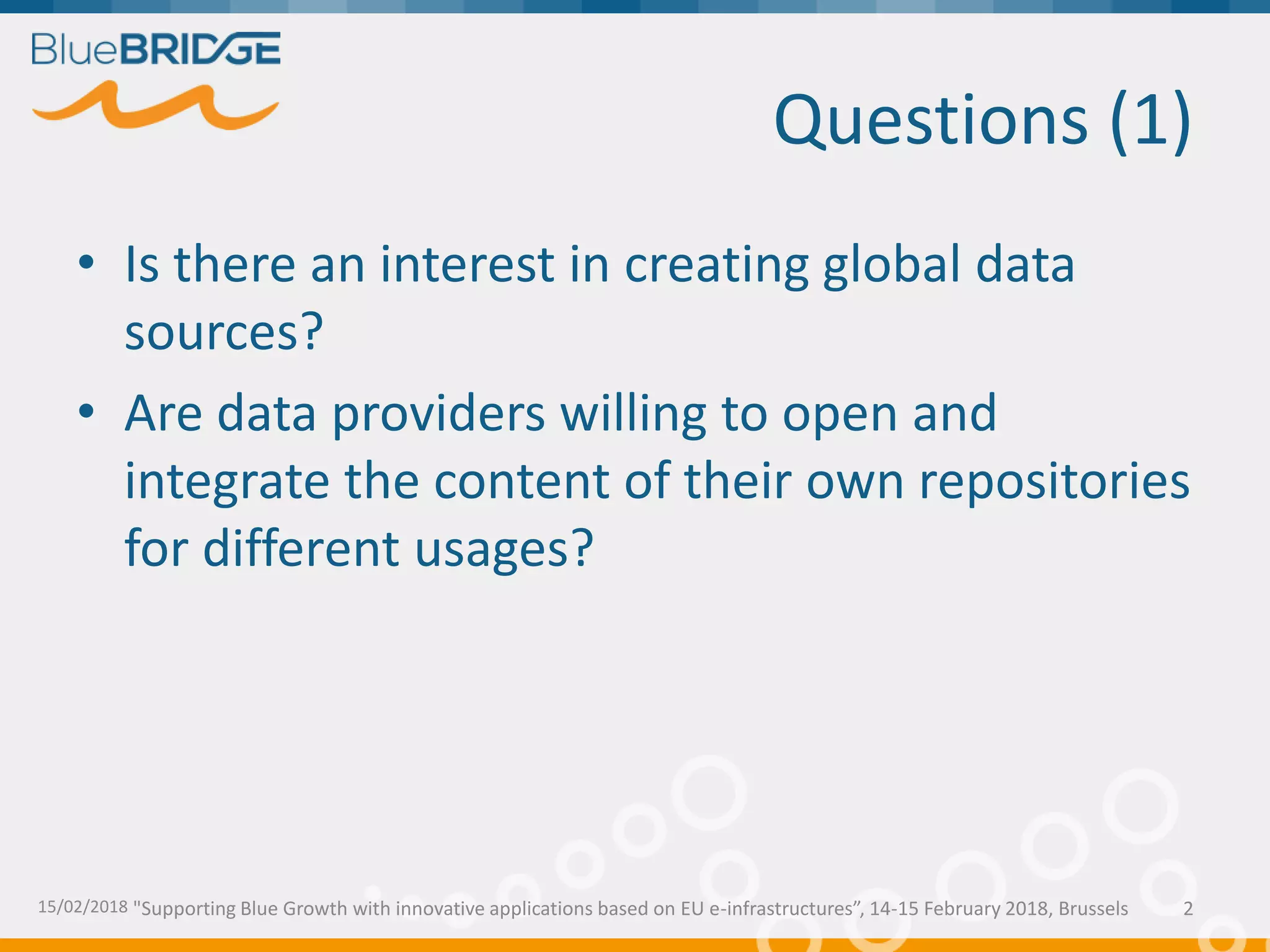 "Supporting Blue Growth with innovative applications based on EU e-infrastructures”, 14-15 February 2018, Brussels
Questions (1)
• Is there an interest in creating global data
sources?
• Are data providers willing to open and
integrate the content of their own repositories
for different usages?
15/02/2018 2