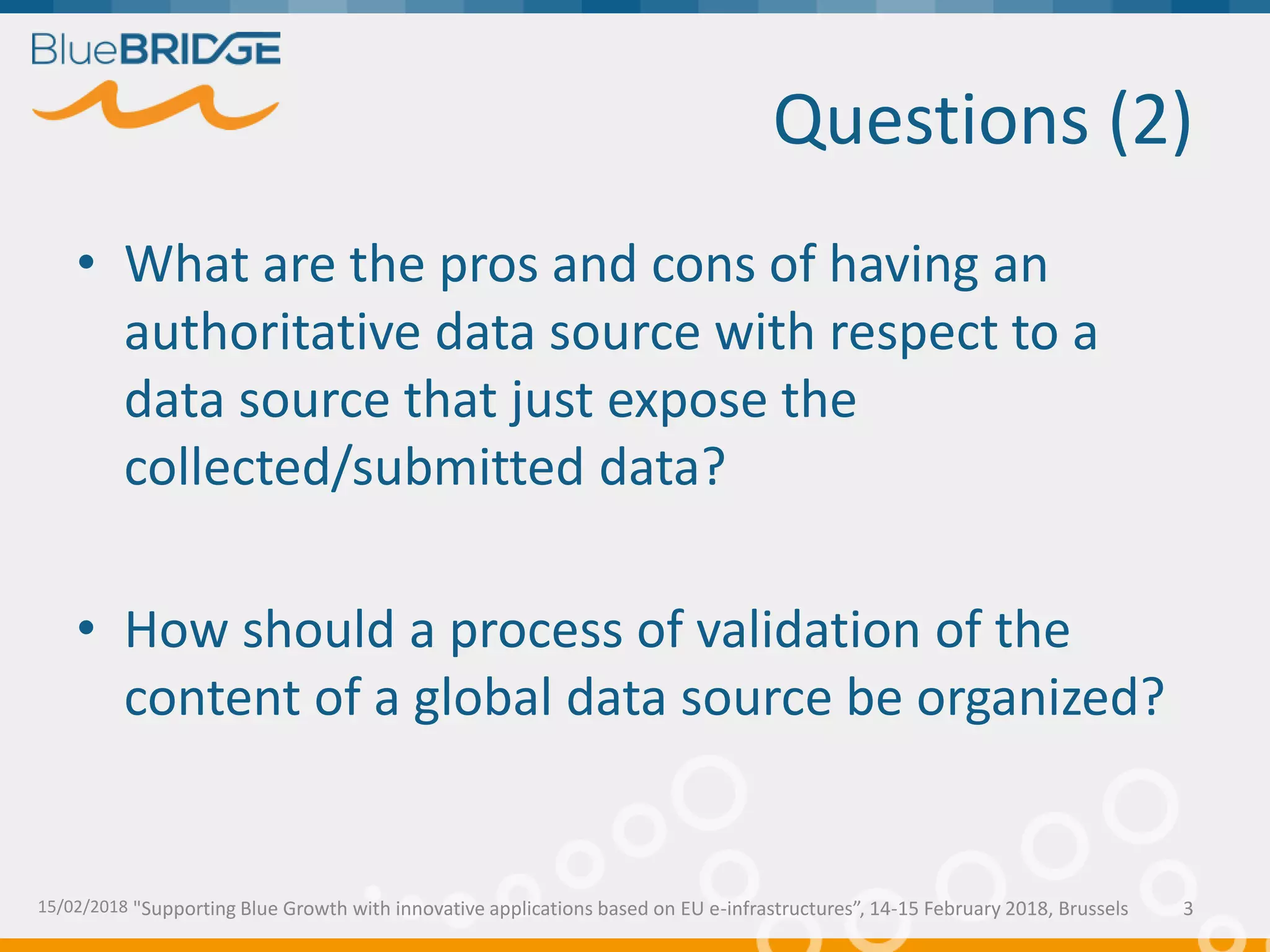 "Supporting Blue Growth with innovative applications based on EU e-infrastructures”, 14-15 February 2018, Brussels
Questions (2)
• What are the pros and cons of having an
authoritative data source with respect to a
data source that just expose the
collected/submitted data?
• How should a process of validation of the
content of a global data source be organized?
15/02/2018 3