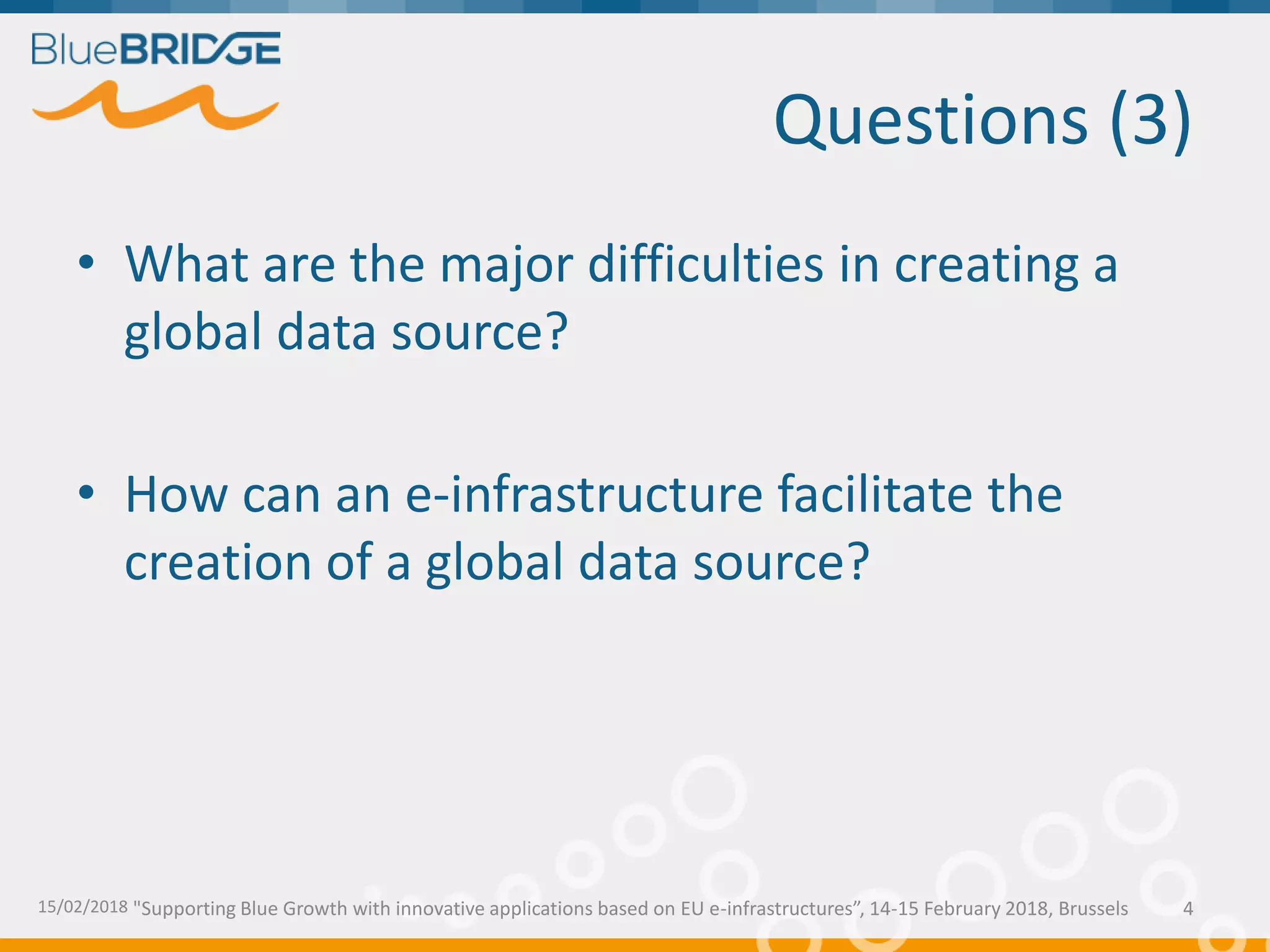 "Supporting Blue Growth with innovative applications based on EU e-infrastructures”, 14-15 February 2018, Brussels
Questions (3)
• What are the major difficulties in creating a
global data source?
• How can an e-infrastructure facilitate the
creation of a global data source?
15/02/2018 4