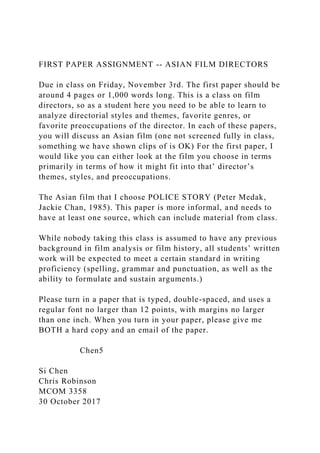 FIRST PAPER ASSIGNMENT -- ASIAN FILM DIRECTORS
Due in class on Friday, November 3rd. The first paper should be
around 4 pages or 1,000 words long. This is a class on film
directors, so as a student here you need to be able to learn to
analyze directorial styles and themes, favorite genres, or
favorite preoccupations of the director. In each of these papers,
you will discuss an Asian film (one not screened fully in class,
something we have shown clips of is OK) For the first paper, I
would like you can either look at the film you choose in terms
primarily in terms of how it might fit into that’ director’s
themes, styles, and preoccupations.
The Asian film that I choose POLICE STORY (Peter Medak,
Jackie Chan, 1985). This paper is more informal, and needs to
have at least one source, which can include material from class.
While nobody taking this class is assumed to have any previous
background in film analysis or film history, all students’ written
work will be expected to meet a certain standard in writing
proficiency (spelling, grammar and punctuation, as well as the
ability to formulate and sustain arguments.)
Please turn in a paper that is typed, double-spaced, and uses a
regular font no larger than 12 points, with margins no larger
than one inch. When you turn in your paper, please give me
BOTH a hard copy and an email of the paper.
Chen5
Si Chen
Chris Robinson
MCOM 3358
30 October 2017
 