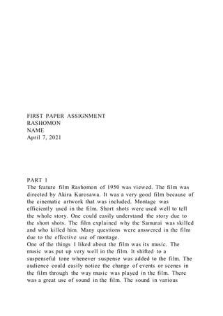 FIRST PAPER ASSIGNMENT
RASHOMON
NAME
April 7, 2021
PART 1
The feature film Rashomon of 1950 was viewed. The film was
directed by Akira Kurosawa. It was a very good film because of
the cinematic artwork that was included. Montage was
efficiently used in the film. Short shots were used well to tell
the whole story. One could easily understand the story due to
the short shots. The film explained why the Samurai was skilled
and who killed him. Many questions were answered in the film
due to the effective use of montage.
One of the things I liked about the film was its music. The
music was put up very well in the film. It shifted to a
suspenseful tone whenever suspense was added to the film. The
audience could easily notice the change of events or scenes in
the film through the way music was played in the film. There
was a great use of sound in the film. The sound in various
 