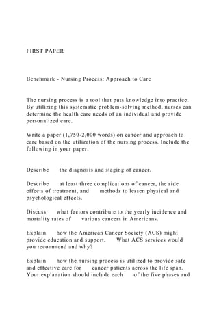 FIRST PAPER
Benchmark - Nursing Process: Approach to Care
The nursing process is a tool that puts knowledge into practice.
By utilizing this systematic problem-solving method, nurses can
determine the health care needs of an individual and provide
personalized care.
Write a paper (1,750-2,000 words) on cancer and approach to
care based on the utilization of the nursing process. Include the
following in your paper:
Describe the diagnosis and staging of cancer.
Describe at least three complications of cancer, the side
effects of treatment, and methods to lessen physical and
psychological effects.
Discuss what factors contribute to the yearly incidence and
mortality rates of various cancers in Americans.
Explain how the American Cancer Society (ACS) might
provide education and support. What ACS services would
you recommend and why?
Explain how the nursing process is utilized to provide safe
and effective care for cancer patients across the life span.
Your explanation should include each of the five phases and
 