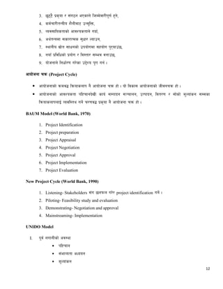 12
3. 5'66} k|s[of / ;+u7g ePsfn] lhDd]jf/Lk"0f{ x'g],
4. sd{rf/LtGqLo z}nLjf6 pGd"lQm,
5. Joj;flostfsf] cfjZostfn] ubf{,
6. cy{tGqdf ;sf/fTds ;'wf/ Nofpg,
7. :yfgLo ;|f]t ;fwgsf] pkof]udf ;xof]u k'/ofp+5,
8. gofF k|ljlwsf] k|of]u / lj:tf/ ;Dej jgfp+5,
9. of]hgfn] lgwf{/0f u/]sf p2]Zo k"/f ug{ .
cfof]hgf rqm (Project Cycle)
 cfof]hgfsf] qmdj4 lqmofsnfk g} cfof]hgf rqm xf] . of] ljsf; cfof]hgfsf] hLjgrqm xf] .
 cfof]hgfsf] cfjZostf klxrfgb]vL sfo{ ;Dkfbg ;~rfng, pTkfbg, ljt/0f / ;f]sf] d"Nof+sg ;Ddsf
lqmofsnfknfO{ Jojl:ty ug]{ r/0fj4 k|s[of g} cfof]hgf rqm xf] .
BAUM Model (World Bank, 1970)
1. Project Identification
2. Project preparation
3. Project Appraisal
4. Project Negotiation
5. Project Approval
6. Project Implementation
7. Project Evaluation
New Project Cycle (World Bank, 1990)
1. Listening- Stakeholders ;+u 5nkmn u/]/ project identification ug]{ .
2. Piloting- Feasibility study and evaluation
3. Demonstrating- Negotiation and approval
4. Mainstreaming- Implementation
UNIDO Model
I. k"j{ nufgLsf] cj:yf
 klxrfg
 ;+efJotf cWoog
 d"Nof+sg
 