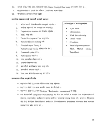 19
IV. cfkmgf] dfG5], kbLo cxd, JolQmjfbL k|j[lQ, Status Oriented, Rule based eGg] cf/f]k ;j{q 5 .
V. Organization sf Goal ;+u JolQmsf Goal cfa4 ePsf 5}gg .
VI. kl/jt{gnfO{ cfTd;ft u/]sf] kfO{b}g .
;fj{hlgs Joj:yfkgnfO{ k|efjsf/L agfpg] pkfox?
1. k|To]s sfdsf] Cost Benefit Analysis ug'{kb{5 .
2. gful/s j8fkqsf] dd{ cg';f/ sfd ug'{kb{5 .
3. Organization structure df kl/jt{g ug'{kb{5 .
4. MBO nfu" ug]{ .
5. Career Development Plan nfu" ug]{ .
6. Rational decision making ug]{ .
7. Principal Agent Theory /
Public Choice Theory cg';f/ sfd ug]{ .
8. Power delegation ug]{ .
9. Participation a9fpg] .
10. :ki6 pQ/bfloTj ls6fg ug]{ .
11. e|i6frf/ lgoGq0f ug]{ .
12. sd{rf/Lsf] sfo{ ljj/0f agfO{ nfu" ug]{ .
13. sd{rf/Lsf] dgf]jn j9fpg] .
14. Non core sfd Outsourcing af6 ug]{ .
Joj:yfkg bz{gdf cfPsf] kl/jt{g
 ;g !()) b]vL !(#) ;Dd ef}lts kIfdf hf]8 lbO{GYof] .
 ;g !(#) b]vL !(^) ;Dd dfgjLo kIfdf hf]8 lbO{GYof] .
 ;g !(^) b]vL !(() ;Dd Strategic / Participatory management df hf]8 .
 gofF ;x;|fJbL;+u} Responsive Governance df hf]8 lbg yflnof] / gful/s tyf ;/f]sf/jfnfx?sf]
;+nUgtf, hjfkmb]xLtf, ;zlQms/0f dfkm{t gful/s / ;/sf/sf] ;DjGw lasf; ug]{, cfr/0f / g}ltstfdf
hf]8 lbg], ;f+:s[lts lalawtfk|ltsf] ;Djf]wg / ljZjJoflks/0fsf r'gf}ltx?sf] Joj:yfkg h:tf dfGotfn]
Joj:yfkgdf k|j]z kfPsf 5g .
Challenges of Management
 TQM Issues
 Globalization
 Work force diversity
 Ethical values
 E-business
 Knowledge management-
R&D, Market survey,
Talent hunt
 