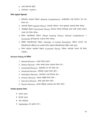 26
4. pQd ljsNksf] 5gf}6
5. sfof{Gjog / d"Nof+sg .
lg0f{o k|s[ofsf l;4fGtx?
1. ljj]szLn ;demsf] l;4fGt (Rational Comprehensive)- j:t'l:yltsf] /fd|f] ljZn]if0f u/]/ dfq
lg0f{o ug]{ .
2. hgdtsf] l;4fGt (populist Theory)- hgtfsf] cledt / k|fKt ;'emfjsf cfwf/df lg0f{o ul/G5 .
3. clej[l4sf] l;4fGt (Incremental Theory)- lautdf ul/Psf lg0f{onfO{ cfwf/ dfgL To;df ;fdfGo
yk36 u/]/ lg0f{o ul/G5 .
4. ldl>t n]vfhf]vfsf] l;4fGt (Mixed Scanning Theory)- Rational Comprehensive /
Incremental b'j} l;4fGtsf cfwf/df lg0f{o ul/G5 .
5. ;Lldlt ljj]szLntfsf] l;4fGt (Principle of Limited Rationality)- ljleGg sf/0fn] ubf{
ljj]szLntfdf ;Lldttf x'g] ePsf]n] lg0f{o k|s[ofdf ljj]szLntfsf] ;Lldt k|of]u x'G5 .
6. lg0f{o k|s[ofdf cj/f]wsf] l;4fGt (Constraint Theory)- ljleGg cj/f]wsf] ;fdgf ub}{ lg0f{o
ug'{kb{5 .
Decision Making sf lsl;dM
1. Rational Decision:- pko'Qm ljsNk 5fGg] .
2. Intuitive Decision:- dgdf nfu]sf] s'/fsf cfwf/df lg0f{o ug]{ .
3. Incremental Decision:- eO/x]sf]df yk u/]/ lg0f{o ug]{ .
4. Situational Decision:- kl/l:ylt cg';f/ lg0f{o ul/g] .
5. Participative Decision:- ;xeflutf u/fO{ lg0f{odf k'Ug] .
6. Proactive Decision:- ;d:of gb]lv+b} lg0f{o ul/g] .
7. Innovative Decision:- ;f]rL, j'emL lg0f{o ul/g] .
8. Reactive Decision:- ;d:of b]lvPsf] cj:yfdf dfq lg0f{o ul/g] .
g]kfnsf] k|zf;gdf lg0f{oM
 k|:tfj p7fP/
 l6Kk0fL p7fP/
 tf]s cfb]zaf6
 Stakeholders ;+u 5nkmn u/]/ .
 