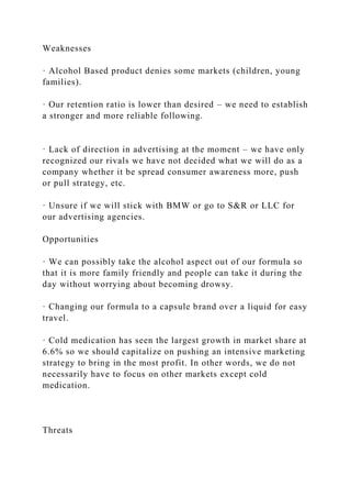 Weaknesses
· Alcohol Based product denies some markets (children, young
families).
· Our retention ratio is lower than desired – we need to establish
a stronger and more reliable following.
· Lack of direction in advertising at the moment – we have only
recognized our rivals we have not decided what we will do as a
company whether it be spread consumer awareness more, push
or pull strategy, etc.
· Unsure if we will stick with BMW or go to S&R or LLC for
our advertising agencies.
Opportunities
· We can possibly take the alcohol aspect out of our formula so
that it is more family friendly and people can take it during the
day without worrying about becoming drowsy.
· Changing our formula to a capsule brand over a liquid for easy
travel.
· Cold medication has seen the largest growth in market share at
6.6% so we should capitalize on pushing an intensive marketing
strategy to bring in the most profit. In other words, we do not
necessarily have to focus on other markets except cold
medication.
Threats
 