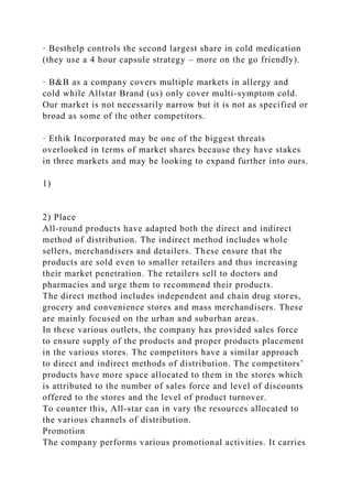 · Besthelp controls the second largest share in cold medication
(they use a 4 hour capsule strategy – more on the go friendly).
· B&B as a company covers multiple markets in allergy and
cold while Allstar Brand (us) only cover multi-symptom cold.
Our market is not necessarily narrow but it is not as specified or
broad as some of the other competitors.
· Ethik Incorporated may be one of the biggest threats
overlooked in terms of market shares because they have stakes
in three markets and may be looking to expand further into ours.
1)
2) Place
All-round products have adapted both the direct and indirect
method of distribution. The indirect method includes whole
sellers, merchandisers and detailers. These ensure that the
products are sold even to smaller retailers and thus increasing
their market penetration. The retailers sell to doctors and
pharmacies and urge them to recommend their products.
The direct method includes independent and chain drug stores,
grocery and convenience stores and mass merchandisers. These
are mainly focused on the urban and suburban areas.
In these various outlets, the company has provided sales force
to ensure supply of the products and proper products placement
in the various stores. The competitors have a similar approach
to direct and indirect methods of distribution. The competitors’
products have more space allocated to them in the stores which
is attributed to the number of sales force and level of discounts
offered to the stores and the level of product turnover.
To counter this, All-star can in vary the resources allocated to
the various channels of distribution.
Promotion
The company performs various promotional activities. It carries
 