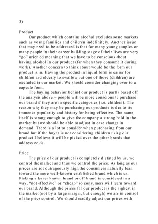 3)
Product
Our product which contains alcohol excludes some markets
such as young families and children indefinitely. Another issue
that may need to be addressed is that for many young couples or
many people in their career building stage of their lives are very
“go” oriented meaning that we have to be conscious about
having alcohol in our product (for when they consume it during
work). Another concern to think about would be the form our
product is in. Having the product in liquid form is easier for
children and elderly to swallow but one of those (children) are
excluded in our market. We should consider changing over to a
capsule form.
The buying behavior behind our product is partly based off
the analysis above – people will be more conscious to purchase
our brand if they are in specific categories (i.e. children). The
reason why they may be purchasing our products is due to its
immense popularity and history for being effective. The name
itself is strong enough to give the company a strong hold in the
market but we should be able to adjust in case change in
demand. There is a lot to consider when purchasing from our
brand but if the buyer is not considering children using our
product I believe it will be picked over the other brands that
address colds.
Price
The price of our product is completely dictated by us, we
control the market and thus we control the price. As long as our
prices are not outrageously high the consumers naturally lean
toward the more well-known established brand which is us.
Picking a lesser known brand or off brand is considered in a
way, “not effective” or “cheap” so consumers will learn toward
our brand. Although the prices for our product is the highest in
the market (not by a large margin, but enough) we are in control
of the price control. We should readily adjust our prices with
 