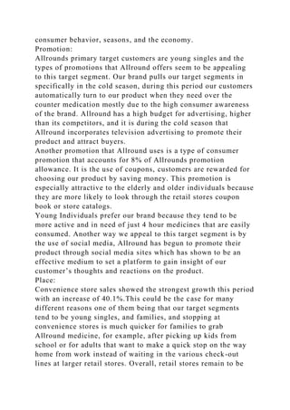 consumer behavior, seasons, and the economy.
Promotion:
Allrounds primary target customers are young singles and the
types of promotions that Allround offers seem to be appealing
to this target segment. Our brand pulls our target segments in
specifically in the cold season, during this period our customers
automatically turn to our product when they need over the
counter medication mostly due to the high consumer awareness
of the brand. Allround has a high budget for advertising, higher
than its competitors, and it is during the cold season that
Allround incorporates television advertising to promote their
product and attract buyers.
Another promotion that Allround uses is a type of consumer
promotion that accounts for 8% of Allrounds promotion
allowance. It is the use of coupons, customers are rewarded for
choosing our product by saving money. This promotion is
especially attractive to the elderly and older individuals because
they are more likely to look through the retail stores coupon
book or store catalogs.
Young Individuals prefer our brand because they tend to be
more active and in need of just 4 hour medicines that are easily
consumed. Another way we appeal to this target segment is by
the use of social media, Allround has begun to promote their
product through social media sites which has shown to be an
effective medium to set a platform to gain insight of our
customer’s thoughts and reactions on the product.
Place:
Convenience store sales showed the strongest growth this period
with an increase of 40.1%.This could be the case for many
different reasons one of them being that our target segments
tend to be young singles, and families, and stopping at
convenience stores is much quicker for families to grab
Allround medicine, for example, after picking up kids from
school or for adults that want to make a quick stop on the way
home from work instead of waiting in the various check-out
lines at larger retail stores. Overall, retail stores remain to be
 