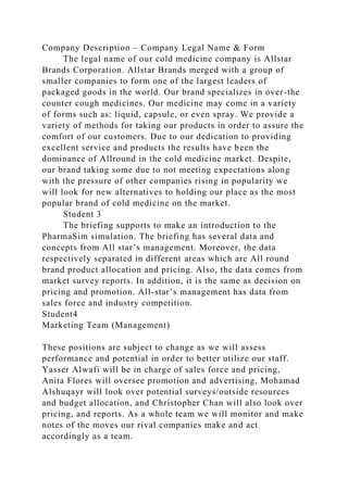 Company Description – Company Legal Name & Form
The legal name of our cold medicine company is Allstar
Brands Corporation. Allstar Brands merged with a group of
smaller companies to form one of the largest leaders of
packaged goods in the world. Our brand specializes in over-the
counter cough medicines. Our medicine may come in a variety
of forms such as: liquid, capsule, or even spray. We provide a
variety of methods for taking our products in order to assure the
comfort of our customers. Due to our dedication to providing
excellent service and products the results have been the
dominance of Allround in the cold medicine market. Despite,
our brand taking some due to not meeting expectations along
with the pressure of other companies rising in popularity we
will look for new alternatives to holding our place as the most
popular brand of cold medicine on the market.
Student 3
The briefing supports to make an introduction to the
PharmaSim simulation. The briefing has several data and
concepts from All star’s management. Moreover, the data
respectively separated in different areas which are All round
brand product allocation and pricing. Also, the data comes from
market survey reports. In addition, it is the same as decision on
pricing and promotion. All-star’s management has data from
sales force and industry competition.
Student4
Marketing Team (Management)
These positions are subject to change as we will assess
performance and potential in order to better utilize our staff.
Yasser Alwafi will be in charge of sales force and pricing,
Anita Flores will oversee promotion and advertising, Mohamad
Alshuqayr will look over potential surveys/outside resources
and budget allocation, and Christopher Chan will also look over
pricing, and reports. As a whole team we will monitor and make
notes of the moves our rival companies make and act
accordingly as a team.
 