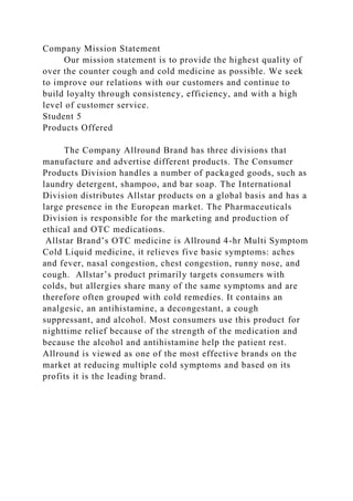 Company Mission Statement
Our mission statement is to provide the highest quality of
over the counter cough and cold medicine as possible. We seek
to improve our relations with our customers and continue to
build loyalty through consistency, efficiency, and with a high
level of customer service.
Student 5
Products Offered
The Company Allround Brand has three divisions that
manufacture and advertise different products. The Consumer
Products Division handles a number of packaged goods, such as
laundry detergent, shampoo, and bar soap. The International
Division distributes Allstar products on a global basis and has a
large presence in the European market. The Pharmaceuticals
Division is responsible for the marketing and production of
ethical and OTC medications.
Allstar Brand’s OTC medicine is Allround 4-hr Multi Symptom
Cold Liquid medicine, it relieves five basic symptoms: aches
and fever, nasal congestion, chest congestion, runny nose, and
cough. Allstar’s product primarily targets consumers with
colds, but allergies share many of the same symptoms and are
therefore often grouped with cold remedies. It contains an
analgesic, an antihistamine, a decongestant, a cough
suppressant, and alcohol. Most consumers use this product for
nighttime relief because of the strength of the medication and
because the alcohol and antihistamine help the patient rest.
Allround is viewed as one of the most effective brands on the
market at reducing multiple cold symptoms and based on its
profits it is the leading brand.
 