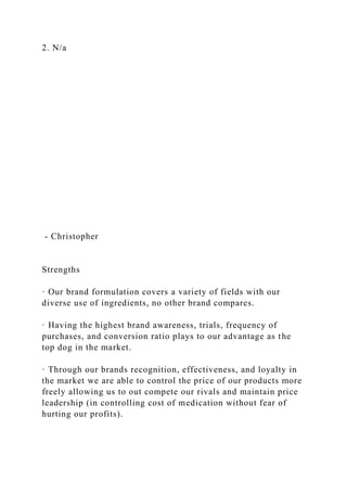 2. N/a
- Christopher
Strengths
· Our brand formulation covers a variety of fields with our
diverse use of ingredients, no other brand compares.
· Having the highest brand awareness, trials, frequency of
purchases, and conversion ratio plays to our advantage as the
top dog in the market.
· Through our brands recognition, effectiveness, and loyalty in
the market we are able to control the price of our products more
freely allowing us to out compete our rivals and maintain price
leadership (in controlling cost of medication without fear of
hurting our profits).
 