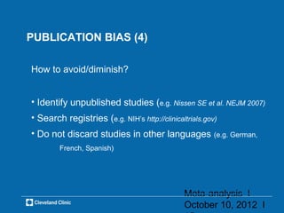 PUBLICATION BIAS (4)

How to avoid/diminish?


• Identify unpublished studies (e.g. Nissen SE et al. NEJM 2007)
• Search registries (e.g. NIH’s http://clinicaltrials.gov)
• Do not discard studies in other languages (e.g. German,
        French, Spanish)




                                               Meta-analysis l
                                               October 10, 2012 l
 