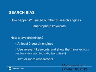 SEARCH BIAS

How happens? Limited number of search engines
               Inappropriate keywords


How to avoid/diminish?
   • At least 3 search engines
   • Use relevant keywords and show them (e.g. for RCTs:
   see Dickersin K et al. BMJ 1994; 309: 1286-91)

   • Two or more researchers

                                    Meta-analysis l
                                    October 10, 2012 l
 