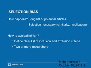 SELECTION BIAS

How happens? Long list of potential articles
                Selection necessary (similarity, -replication)


How to avoid/diminish?
   • Define clear list of inclusion and exclusion criteria
   • Two or more researchers




                                        Meta-analysis l
                                        October 10, 2012 l
 