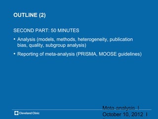 OUTLINE (2)

SECOND PART: 50 MINUTES
• Analysis (models, methods, heterogeneity, publication
 bias, quality, subgroup analysis)
• Reporting of meta-analysis (PRISMA, MOOSE guidelines)




                                         Meta-analysis l
                                         October 10, 2012 l
 