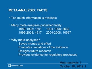 META-ANALYSIS: FACTS

• Too much information is available

• Many meta-analyses published lately:
      1989-1993: 1301 1994-1998: 2532
      1999-2003: 4917 2004-2008: 10567

• Why meta-analyses?
      Saves money and effort
      Evaluates limitations of the evidence
      Designs future research
      Provides evidence for regulatory processes

                                      Meta-analysis l
                                      October 10, 2012 l
 