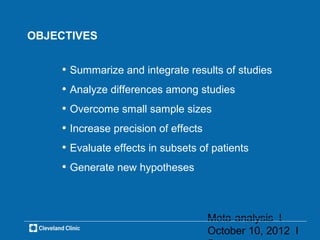 OBJECTIVES


    • Summarize and integrate results of studies
    • Analyze differences among studies
    • Overcome small sample sizes
    • Increase precision of effects
    • Evaluate effects in subsets of patients
    • Generate new hypotheses


                                      Meta-analysis l
                                      October 10, 2012 l
 