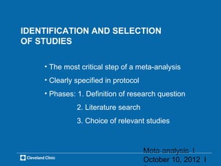 IDENTIFICATION AND SELECTION
OF STUDIES

    • The most critical step of a meta-analysis
    • Clearly specified in protocol
    • Phases: 1. Definition of research question
              2. Literature search
              3. Choice of relevant studies



                                      Meta-analysis l
                                      October 10, 2012 l
 