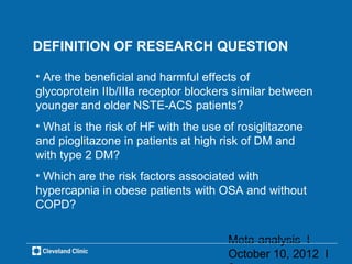 DEFINITION OF RESEARCH QUESTION

• Are the beneficial and harmful effects of
glycoprotein IIb/IIIa receptor blockers similar between
younger and older NSTE-ACS patients?
• What is the risk of HF with the use of rosiglitazone
and pioglitazone in patients at high risk of DM and
with type 2 DM?
• Which are the risk factors associated with
hypercapnia in obese patients with OSA and without
COPD?


                                      Meta-analysis l
                                      October 10, 2012 l
 