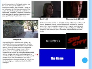 Another convention in which we developed was
the use of close ups. We felt that it was
important to use this type of shot as it allows for
the audience to see the facial expressions of the
certain character helping them to establish more
about them. This generic convention was noticed
when watching the opening of Memento. Here a
close up of the mans face has been used.

                                                            See (01:36)                                  Memento-See(1:20-1:24)

                                                            Another convention in which we started to develop and change was the use of
                                                            lighting. We wanted to break the typical stereotype of having the character
                                                            within a dark room. Instead we choose to film in a brighter room than what
                                                            you would usually see and also a bright area where daylight was visible. This
                                                            allowed for us to break the typical stereotypes and conventions of a crime
                                                            thriller.




                   See (00:24)
From our research in different crime thrillers, we
noticed that the common colours used for the titles
were a black background with either white or red text
over the top of this. These colours do connote the
theme of blood, death and also mystery. When
planning ours we wanted to challenge these
conventions. As you can see from the image we stayed
with the white writing as this stood out although we
used blue in the background. One reason why we used
this was we felt even though it wasn’t the typical
colours used it still suited the genre as we incorporated
the blue background as a blue print with the titles
coming on.
 