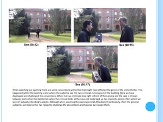 See (00:12)                                                                                  See (00:15)




                                                             See (00:17)
When watching our opening there are some conventions within this that might have affected the genre of the crime thriller. This
happened within the opening scene where the audience see the two criminals running out of the building. Here we have
developed and challenged the conventions. When the two criminals stop right in front of the camera and the case is thrown
between each other the slight smile when the criminal looks at the case and looks back up has created a comic effect which we
weren’t actually intending to create. Although when watching the opening overall, this doesn’t particularly effect the general
outcome, as I believe this has helped to challenge the conventions and has also developed them.
 
