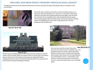 HOW DOES YOUR MEDIA PRODUCT REPRESENT PARTICULAR SOCIAL GROUPS?
 Throughout the process we focused extremely hard on how we could portray typical stereotypes that are conveyed in most
 crime thrillers.


                                                       One of the areas in which we wanted to present social groups was in our
                                                       café scene. Here we decided to use a café as it’s a social area. However we
                                                       selected a café which we thought would portray the higher class and show
                                                       the criminal to be of a wealthier status. We also believed that by using a
                                                       café it would juxtapose with the status of the criminal as we haven’t actually
                                                       shown an establishing shot of the cafe to help present this. This also
                                                       juxtaposes with the MI5 scene.


          See (01:52-01:54)




                                                                                    Here, we have used the location that would See (00:03-00:17)
                                                                                    portray the criminals to be of a wealthier class. This
                                                                                    juxtaposes with the criminal as generally people
                           See (01:21)
We also used an establishing shot of MI5. We choose this location as it would       think of criminals to be of a lower status and class.
create a sense of power within our scenes as this is an iconic place. One reason    Alternatively, these colours are not something that
why we choose to use this location was because we wanted the female                 you would expect to see in a crime thriller. From
protagonist to have a sense of control and authority within the scenes and this     research, we found out that most crime thrillers
also to break the typical stereotype of females.                                    are set in a dark area where there is not much light
                                                                                    about.
 