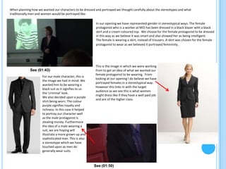 When planning how we wanted our characters to be dressed and portrayed we thought carefully about the stereotypes and what
traditionally men and women would be portrayed like.

                                                         In our opening we have represented gender in stereotypical ways. The female
                                                         protagonist who is a worker at MI5 has been dressed in a black blazer with a black
                                                         skirt and a cream coloured top. We choose for the female protagonist to be dressed
                                                         in this way as we believe it was smart and also showed her as being intelligent.
                                                         The female is wearing a skirt, instead of trousers. A skirt was chosen for the female
                                                         protagonist to wear as we believed it portrayed femininity.




                                                         This is the image in which we were working
             See (01:43)                                 from to get an idea of what we wanted our
                                                         female protagonist to be wearing. From
                     For our male character, this is
                                                         looking at our opening I do believe we have
                     the image we had in mind. We
                                                         portrayed females in a stereotypical way.
                     wanted him to be wearing a
                                                         However this links in with the target
                     black suit as it signifies to us
                                                         audience as we see this is what women
                     the ‘criminal’ look.
                                                         might dress like if they have a well paid job
                     We also decided upon a purple
                                                         and are of the higher class.
                     shirt being worn. The colour
                     purple signifies royalty and
                     richness. In this case it helped
                     to portray our character well
                     as the male protagonist is
                     stealing money. Furthermore
                     the idea of a male wearing a
                     suit, we are hoping will
                     illustrate a more grown up and
                     sophisticated man. This is also
                     a stereotype which we have
                     touched upon as men do
                     generally wear suits.



                                                        See (01:50)
 