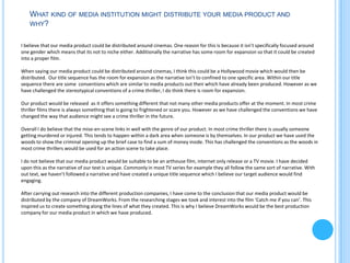 WHAT KIND OF MEDIA INSTITUTION MIGHT DISTRIBUTE YOUR MEDIA PRODUCT AND
    WHY?


I believe that our media product could be distributed around cinemas. One reason for this is because it isn’t specifically focused around
one gender which means that its not to niche either. Additionally the narrative has some room for expansion so that it could be created
into a proper film.

When saying our media product could be distributed around cinemas, I think this could be a Hollywood movie which would then be
distributed. Our title sequence has the room for expansion as the narrative isn’t to confined to one specific area. Within our title
sequence there are some conventions which are similar to media products out their which have already been produced. However as we
have challenged the stereotypical conventions of a crime thriller, I do think there is room for expansion.

Our product would be released as it offers something different that not many other media products offer at the moment. In most crime
thriller films there is always something that is going to frightened or scare you. However as we have challenged the conventions we have
changed the way that audience might see a crime thriller in the future.

Overall I do believe that the mise-en-scene links in well with the genre of our product. In most crime thriller there is usually someone
getting murdered or injured. This tends to happen within a dark area when someone is by themselves. In our product we have used the
woods to show the criminal opening up the brief case to find a sum of money inside. This has challenged the conventions as the woods in
most crime thrillers would be used for an action scene to take place.

I do not believe that our media product would be suitable to be an arthouse film, internet only release or a TV movie. I have decided
upon this as the narrative of our text is unique. Commonly in most TV series for example they all follow the same sort of narrative. With
out text, we haven’t followed a narrative and have created a unique title sequence which I believe our target audience would find
engaging.

After carrying out research into the different production companies, I have come to the conclusion that our media product would be
distributed by the company of DreamWorks. From the researching stages we took and interest into the film ‘Catch me if you can’. This
inspired us to create something along the lines of what they created. This is why I believe DreamWorks would be the best production
company for our media product in which we have produced.
 