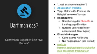 Conversion-Export ist kein “No-
Brainer”
Darf man das?
● “...weil es andere machen”?
● Absprechen mit DSB
● Tipp: Matomo On Premise als
Beispiel “reviewen” lassen
● Knackpunkte:
○ Speicherung der Click-IDs in
Landingpage-Eintritten
○ Nutzung von Headern (IP,
anonymisiert, User Agent)
● Einschränkungen:
○ Keine exakte Auflösung
○ Nur “tagesgenau” (per Default)
● markus-
baersch.de/blog/datenschutzkonfor
mes-conversion-tracking-fuer-
 