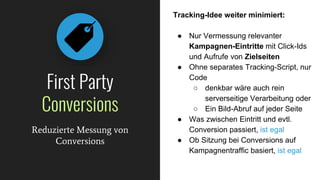 Tracking-Idee weiter minimiert:
● Nur Vermessung relevanter
Kampagnen-Eintritte mit Click-Ids
und Aufrufe von Zielseiten
● Ohne separates Tracking-Script, nur
Code
○ denkbar wäre auch rein
serverseitige Verarbeitung oder
○ Ein Bild-Abruf auf jeder Seite
● Was zwischen Eintritt und evtl.
Conversion passiert, ist egal
● Ob Sitzung bei Conversions auf
Kampagnentraffic basiert, ist egal
First Party
Conversions
Reduzierte Messung von
Conversions
 