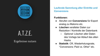A.T.Z.E.
Ergebnisse nutzen
Laufende Sammlung aller Eintritte und
Conversions
Funktionen:
● Abrufen von Conversions für Export
analog zu Matomo etc.
● Löschen veralteter Daten zur
Reduktion / Kontrolle der Datenbank
○ Optional: Löschen aller Daten
des Vortags bei Ablauf des alten
Hashs
● Statistik: CR, Wiederholungsrate,
“Conversions: Paid vs. Other” etc.
 