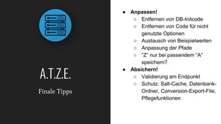 A.T.Z.E.
Finale Tipps
● Anpassen!
○ Entfernen von DB-Initcode
○ Entfernen von Code für nicht
genutzte Optionen
○ Austausch von Beispielwerten
○ Anpassung der Pfade
○ “Z” nur bei passendem “A”
speichern?
● Absichern!
○ Validierung am Endpunkt
○ Schutz: Salt-Cache, Datenbank-
Ordner, Conversion-Export-File,
Pflegefunktionen
 