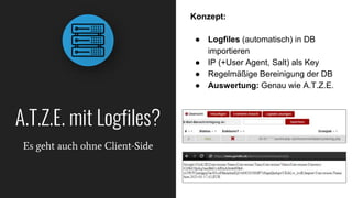 A.T.Z.E. mit Logfiles?
Es geht auch ohne Client-Side
Konzept:
● Logfiles (automatisch) in DB
importieren
● IP (+User Agent, Salt) als Key
● Regelmäßige Bereinigung der DB
● Auswertung: Genau wie A.T.Z.E.
 